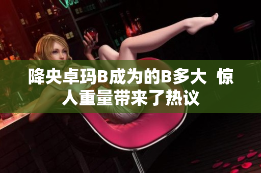 降央卓瑪B成為的B多大  驚人重量帶來了熱議