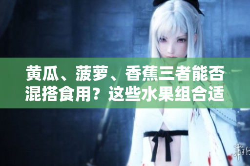 黃瓜、菠蘿、香蕉三者能否混搭食用？這些水果組合適宜搭配嗎？