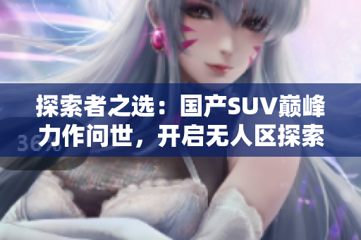 探索者之選：國產(chǎn)SUV巔峰力作問世，開啟無人區(qū)探索新時代！