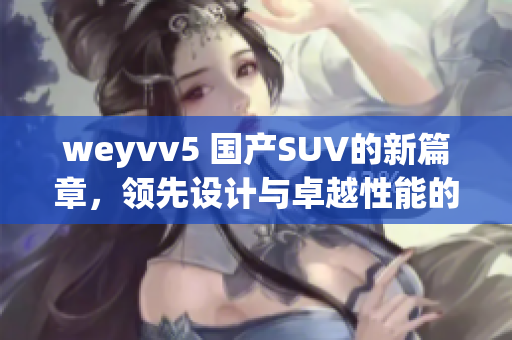 weyvv5 國產(chǎn)SUV的新篇章，領先設計與卓越性能的完美結合