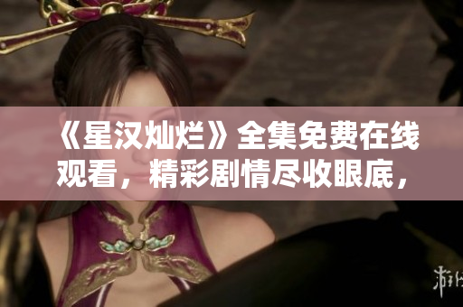 《星漢燦爛》全集免費(fèi)在線觀看，精彩劇情盡收眼底，不容錯(cuò)過！