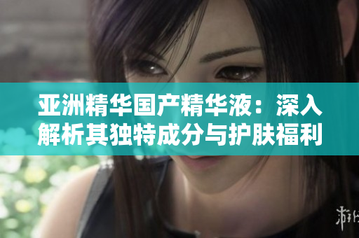 亞洲精華國產(chǎn)精華液：深入解析其獨特成分與護膚福利