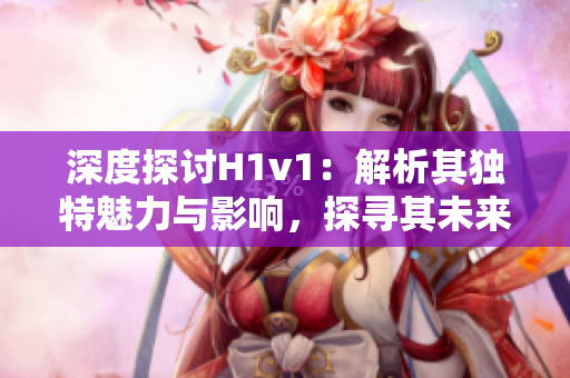 深度探討H1v1：解析其獨(dú)特魅力與影響，探尋其未來發(fā)展趨勢