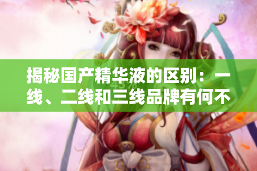 揭秘國產(chǎn)精華液的區(qū)別：一線、二線和三線品牌有何不同？