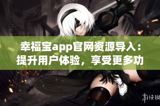 幸福寶app官網(wǎng)資源導(dǎo)入：提升用戶體驗(yàn)，享受更多功能和服務(wù)
