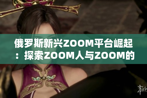 俄羅斯新興ZOOM平臺(tái)崛起：探索ZOOM人與ZOOM的魅力
