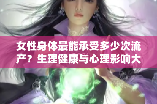 女性身體最能承受多少次流產(chǎn)？生理健康與心理影響大揭秘