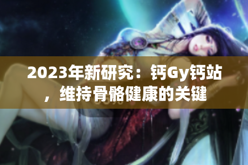 2023年新研究：鈣Gy鈣站，維持骨骼健康的關(guān)鍵
