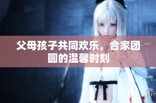 父母孩子共同歡樂，合家團(tuán)圓的溫馨時刻