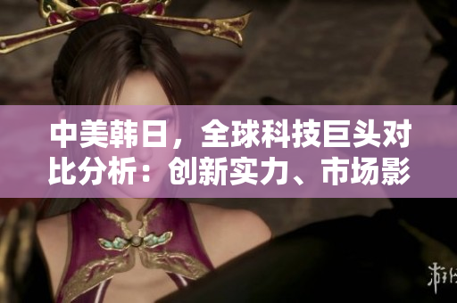 中美韓日，全球科技巨頭對比分析：創(chuàng)新實(shí)力、市場影響與未來展望