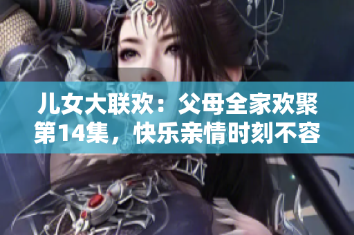 兒女大聯(lián)歡：父母全家歡聚第14集，快樂親情時刻不容錯過！