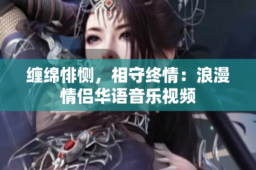 纏綿悱惻，相守終情：浪漫情侶華語(yǔ)音樂視頻