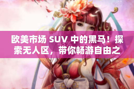 歐美市場 SUV 中的黑馬！探索無人區(qū)，帶你暢游自由之境！