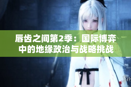 唇齒之間第2季：國際博弈中的地緣政治與戰(zhàn)略挑戰(zhàn)