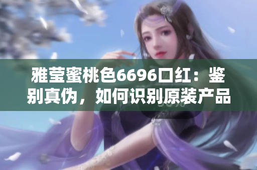 雅瑩蜜桃色6696口紅：鑒別真?zhèn)?，如何識別原裝產(chǎn)品