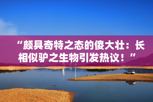 “頗具奇特之態(tài)的傻大壯：長(zhǎng)相似驢之生物引發(fā)熱議！”