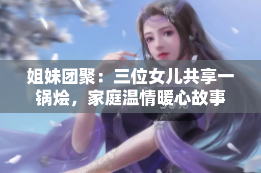 姐妹團(tuán)聚：三位女兒共享一鍋燴，家庭溫情暖心故事