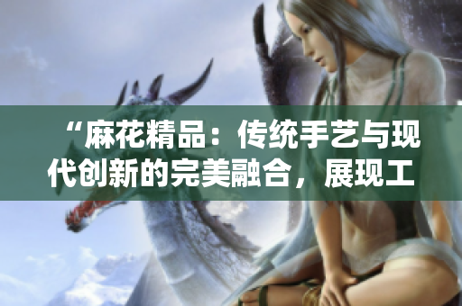 “麻花精品：傳統(tǒng)手藝與現(xiàn)代創(chuàng)新的完美融合，展現(xiàn)工藝的卓越之美與獨特魅力”