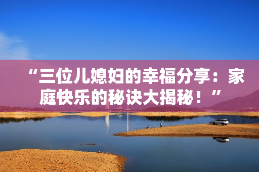 “三位兒媳婦的幸福分享：家庭快樂(lè)的秘訣大揭秘！”