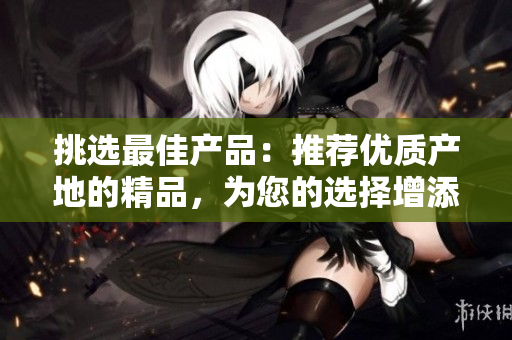 挑選最佳產品：推薦優(yōu)質產地的精品，為您的選擇增添信心與樂趣