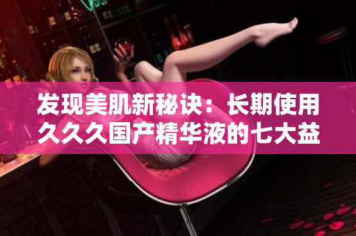 發(fā)現(xiàn)美肌新秘訣：長期使用久久久國產(chǎn)精華液的七大益處，煥發(fā)肌膚光彩