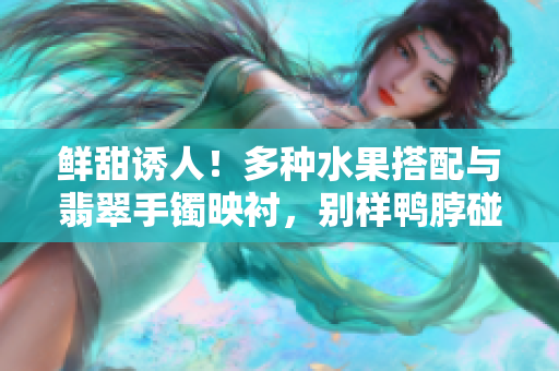 鮮甜誘人！多種水果搭配與翡翠手鐲映襯，別樣鴨脖碰撞出的獨特美味