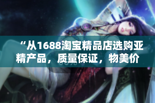 “從1688淘寶精品店選購亞精產(chǎn)品，質(zhì)量保證，物美價廉！”
