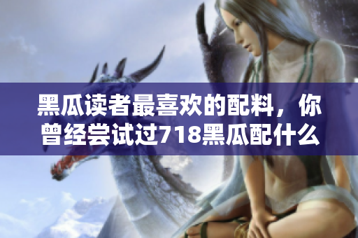黑瓜讀者最喜歡的配料，你曾經(jīng)嘗試過718黑瓜配什么料？