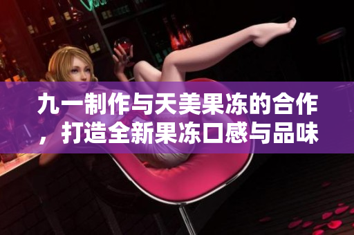 九一制作與天美果凍的合作，打造全新果凍口感與品味