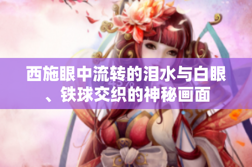 西施眼中流轉(zhuǎn)的淚水與白眼、鐵球交織的神秘畫面