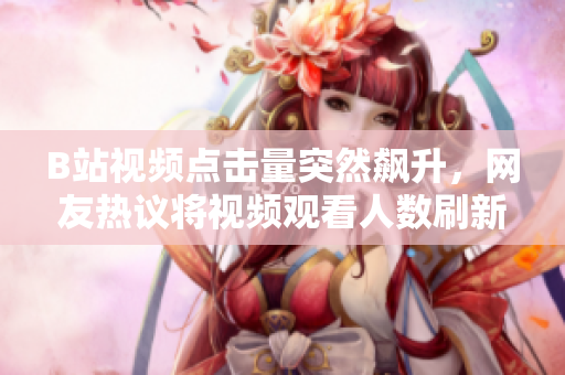 B站視頻點(diǎn)擊量突然飆升，網(wǎng)友熱議將視頻觀看人數(shù)刷新至新高