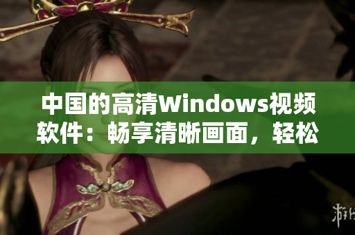 中國(guó)的高清Windows視頻軟件：暢享清晰畫(huà)面，輕松編輯與分享