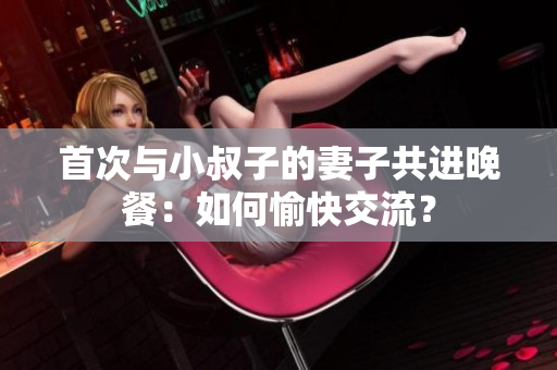 首次與小叔子的妻子共進晚餐：如何愉快交流？