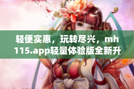 輕便實惠，玩轉(zhuǎn)盡興，mh115.app輕量體驗版全新升級，快來體驗！