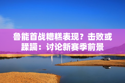 魯能首戰(zhàn)糟糕表現(xiàn)？擊敗或蹂躪：討論新賽季前景