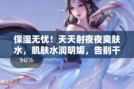 保濕無憂！天天射夜夜爽膚水，肌膚水潤(rùn)明媚，告別干燥煩惱！