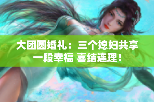 大團(tuán)圓婚禮：三個(gè)媳婦共享一段幸福 喜結(jié)連理！