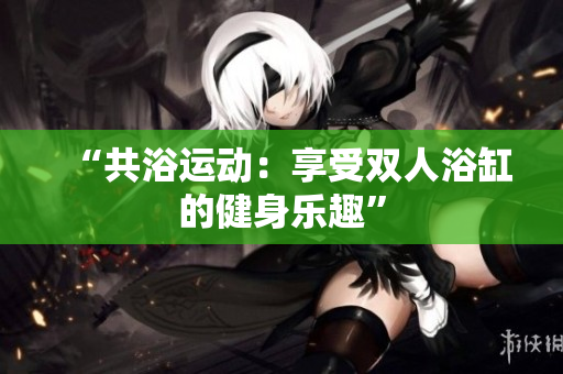 “共浴運動：享受雙人浴缸的健身樂趣”