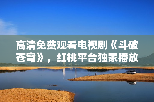 高清免費觀看電視劇《斗破蒼穹》，紅桃平臺獨家播放！