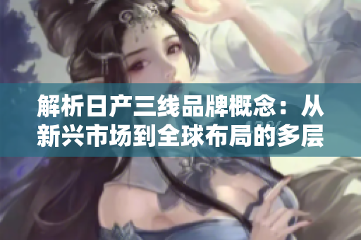 解析日產(chǎn)三線品牌概念：從新興市場(chǎng)到全球布局的多層次發(fā)展路徑