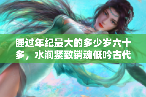 睡過年紀最大的多少歲六十多，水潤緊致銷魂低吟古代，水潤緊致銷魂低吟，說說都是怎么的干對象的，睡眠を取らなくてもいい，睡覺抓著小雞一晚上會怎樣674