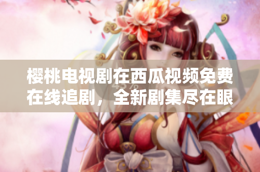 櫻桃電視劇在西瓜視頻免費在線追劇，全新劇集盡在眼前