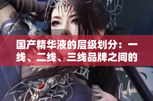 國產精華液的層級劃分：一線、二線、三線品牌之間的關鍵差異在哪里？