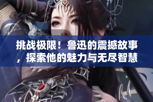 挑戰(zhàn)極限！魯迅的震撼故事，探索他的魅力與無盡智慧