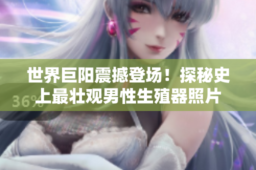世界巨陽震撼登場(chǎng)！探秘史上最壯觀男性生殖器照片