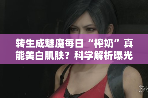 轉(zhuǎn)生成魅魔每日“榨奶”真能美白肌膚？科學(xué)解析曝光