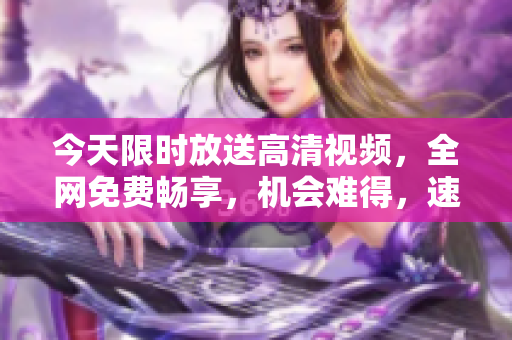 今天限時放送高清視頻，全網(wǎng)免費暢享，機會難得，速來搶先觀看！