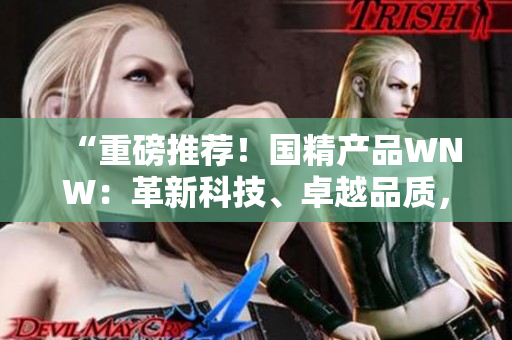“重磅推薦！國精產(chǎn)品WNW：革新科技、卓越品質(zhì)，助您實現(xiàn)生活美好！”