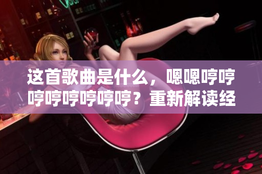 這首歌曲是什么，嗯嗯哼哼哼哼哼哼哼哼？重新解讀經(jīng)典，探索歌曲身世