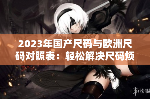2023年國(guó)產(chǎn)尺碼與歐洲尺碼對(duì)照表：輕松解決尺碼煩惱